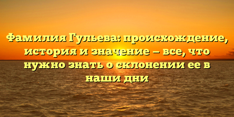 Фамилия Гульева: происхождение, история и значение — все, что нужно знать о склонении ее в наши дни