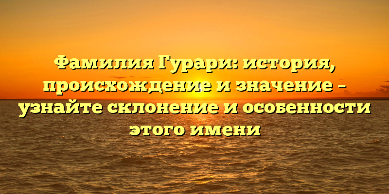 Фамилия Гурари: история, происхождение и значение – узнайте склонение и особенности этого имени