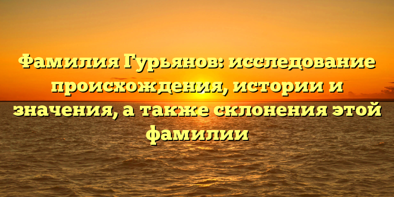 Фамилия Гурьянов: исследование происхождения, истории и значения, а также склонения этой фамилии