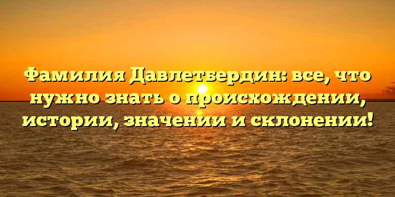 Фамилия Давлетбердин: все, что нужно знать о происхождении, истории, значении и склонении!