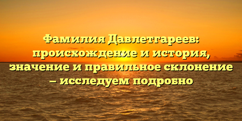 Фамилия Давлетгареев: происхождение и история, значение и правильное склонение — исследуем подробно