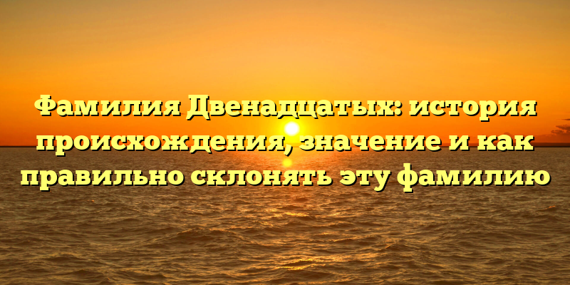 Фамилия Двенадцатых: история происхождения, значение и как правильно склонять эту фамилию