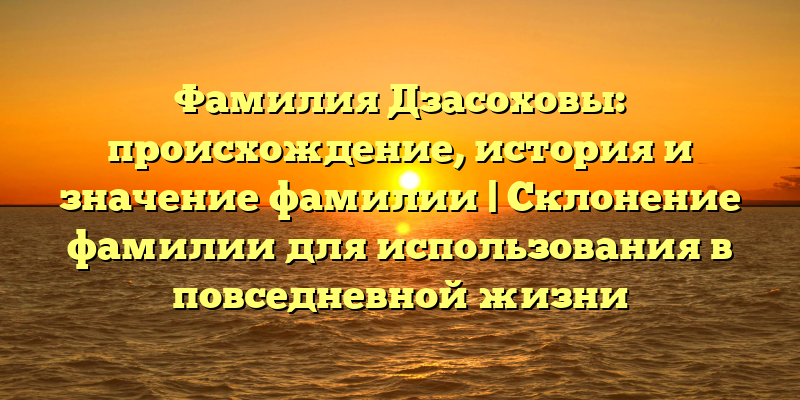Фамилия Дзасоховы: происхождение, история и значение фамилии | Склонение фамилии для использования в повседневной жизни
