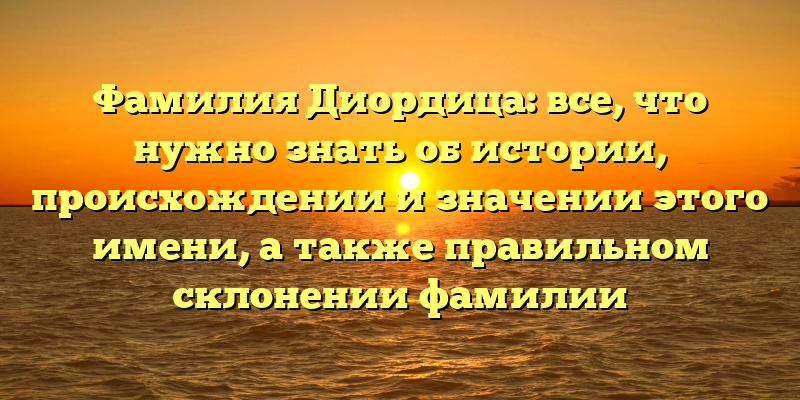 Фамилия Диордица: все, что нужно знать об истории, происхождении и значении этого имени, а также правильном склонении фамилии