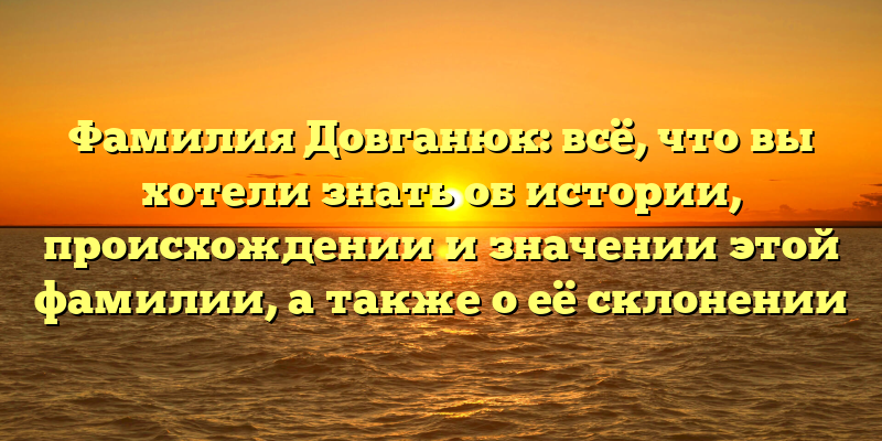 Фамилия Довганюк: всё, что вы хотели знать об истории, происхождении и значении этой фамилии, а также о её склонении