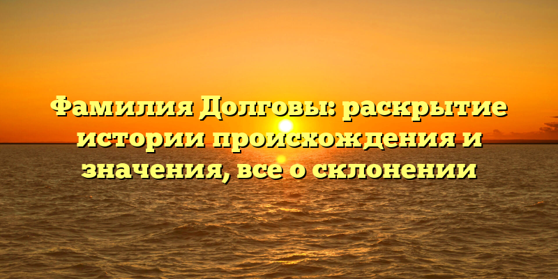 Фамилия Долговы: раскрытие истории происхождения и значения, все о склонении