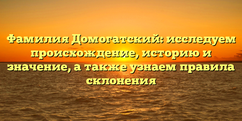 Фамилия Домогатский: исследуем происхождение, историю и значение, а также узнаем правила склонения