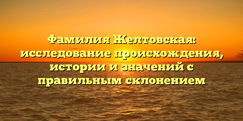 Фамилия Желтовская: исследование происхождения, истории и значений с правильным склонением