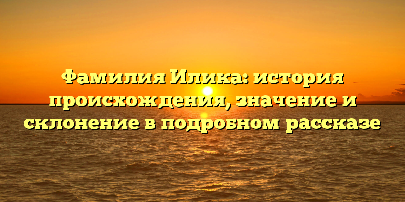 Фамилия Илика: история происхождения, значение и склонение в подробном рассказе