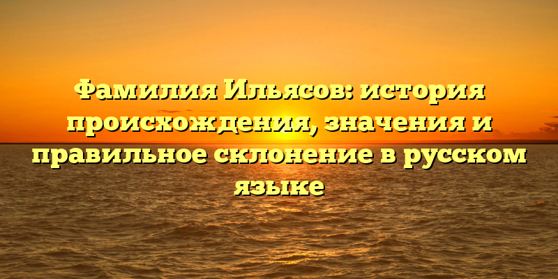 Фамилия Ильясов: история происхождения, значения и правильное склонение в русском языке