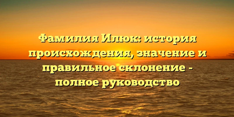 Фамилия Илюк: история происхождения, значение и правильное склонение - полное руководство
