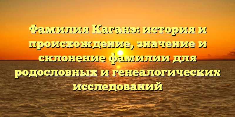 Фамилия Каганэ: история и происхождение, значение и склонение фамилии для родословных и генеалогических исследований