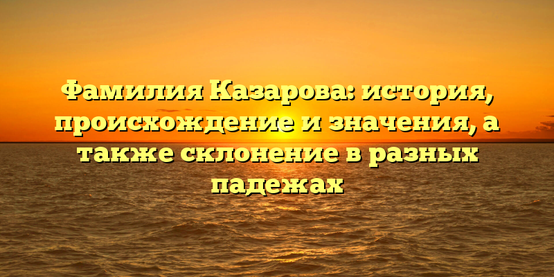 Фамилия Казарова: история, происхождение и значения, а также склонение в разных падежах