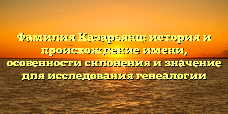 Фамилия Казарьянц: история и происхождение имени, особенности склонения и значение для исследования генеалогии