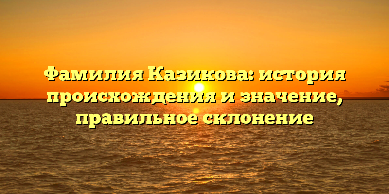 Фамилия Казикова: история происхождения и значение, правильное склонение