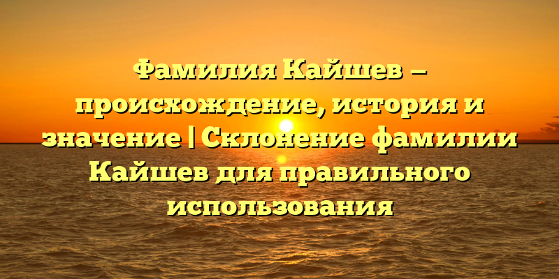 Фамилия Кайшев — происхождение, история и значение | Склонение фамилии Кайшев для правильного использования
