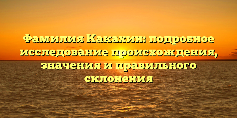 Фамилия Какахин: подробное исследование происхождения, значения и правильного склонения