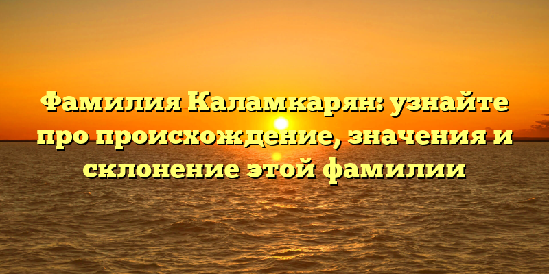 Фамилия Каламкарян: узнайте про происхождение, значения и склонение этой фамилии