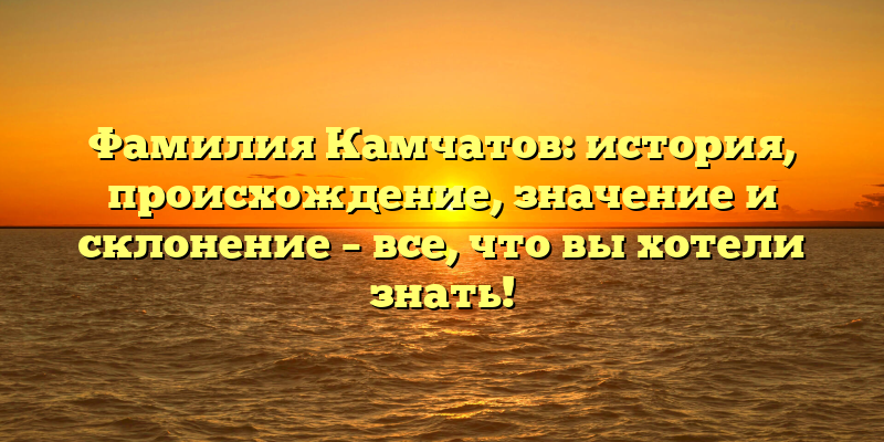 Фамилия Камчатов: история, происхождение, значение и склонение – все, что вы хотели знать!