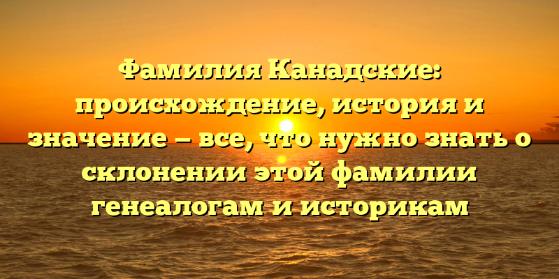 Фамилия Канадские: происхождение, история и значение — все, что нужно знать о склонении этой фамилии генеалогам и историкам