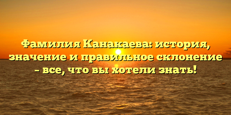 Фамилия Канакаева: история, значение и правильное склонение – все, что вы хотели знать!