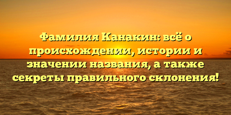 Фамилия Канакин: всё о происхождении, истории и значении названия, а также секреты правильного склонения!
