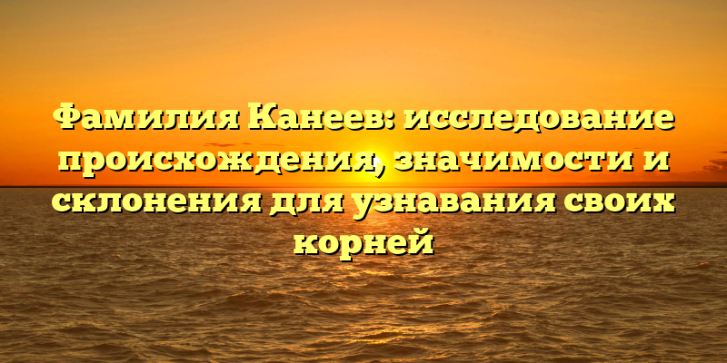 Фамилия Канеев: исследование происхождения, значимости и склонения для узнавания своих корней