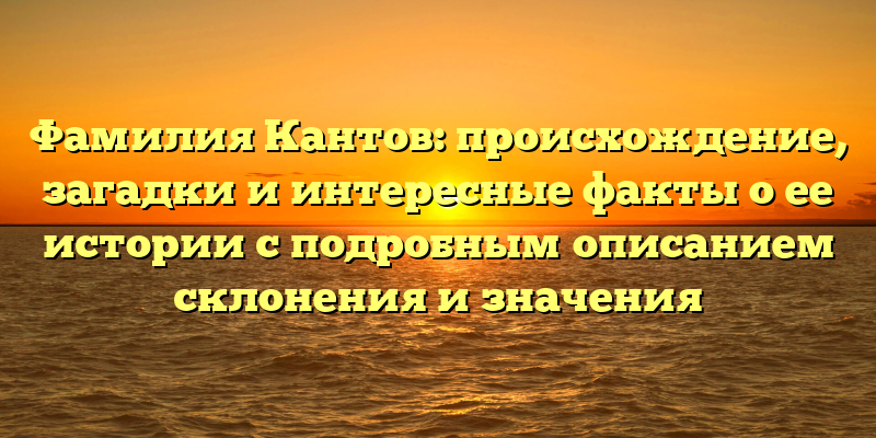 Фамилия Кантов: происхождение, загадки и интересные факты о ее истории с подробным описанием склонения и значения
