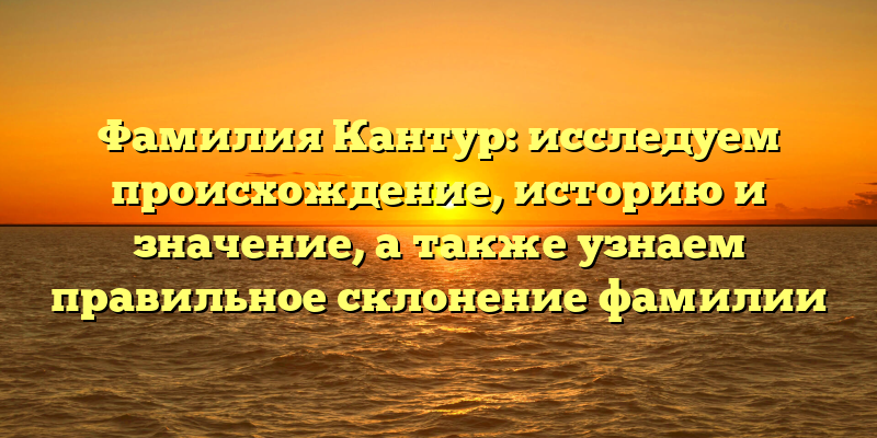 Фамилия Кантур: исследуем происхождение, историю и значение, а также узнаем правильное склонение фамилии