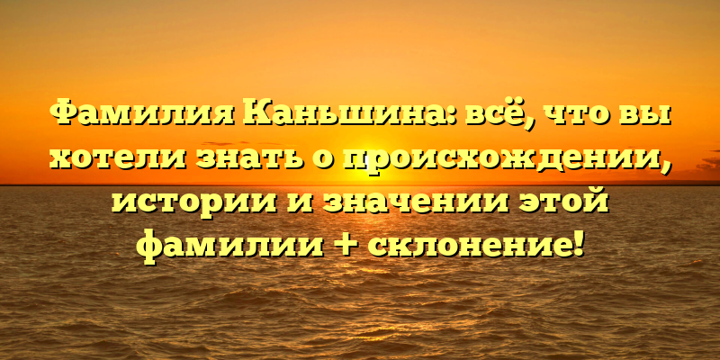 Фамилия Каньшина: всё, что вы хотели знать о происхождении, истории и значении этой фамилии + склонение!