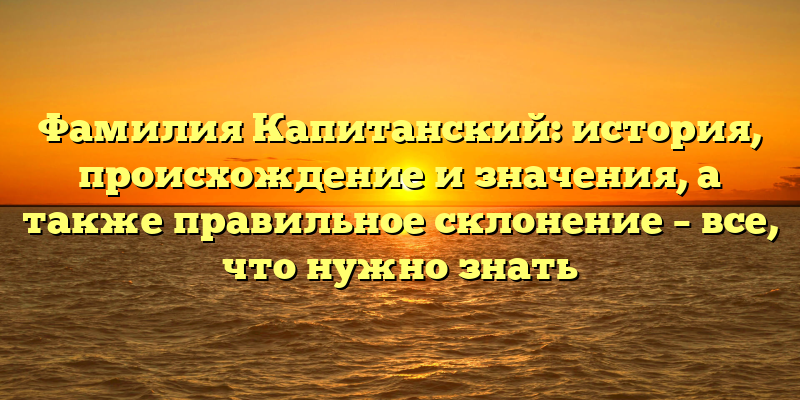Фамилия Капитанский: история, происхождение и значения, а также правильное склонение – все, что нужно знать