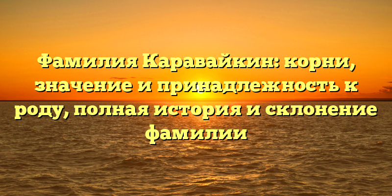 Фамилия Каравайкин: корни, значение и принадлежность к роду, полная история и склонение фамилии