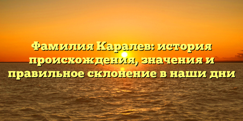 Фамилия Каралев: история происхождения, значения и правильное склонение в наши дни
