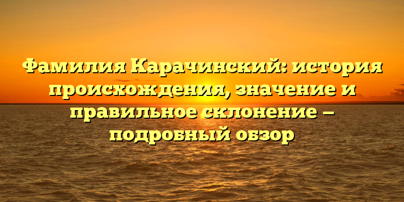 Фамилия Карачинский: история происхождения, значение и правильное склонение — подробный обзор