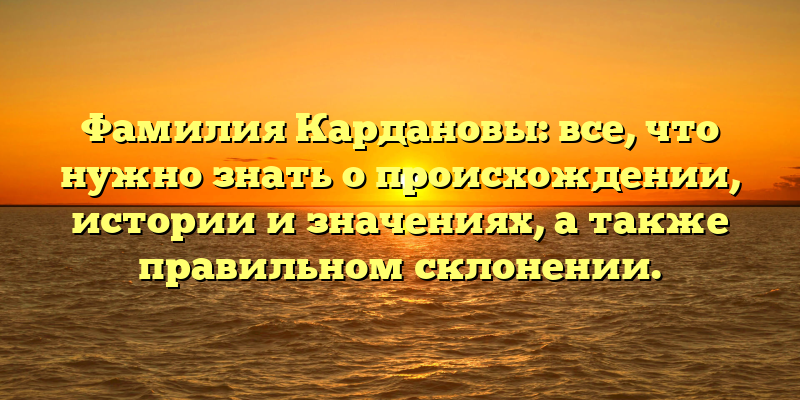 Фамилия Кардановы: все, что нужно знать о происхождении, истории и значениях, а также правильном склонении.