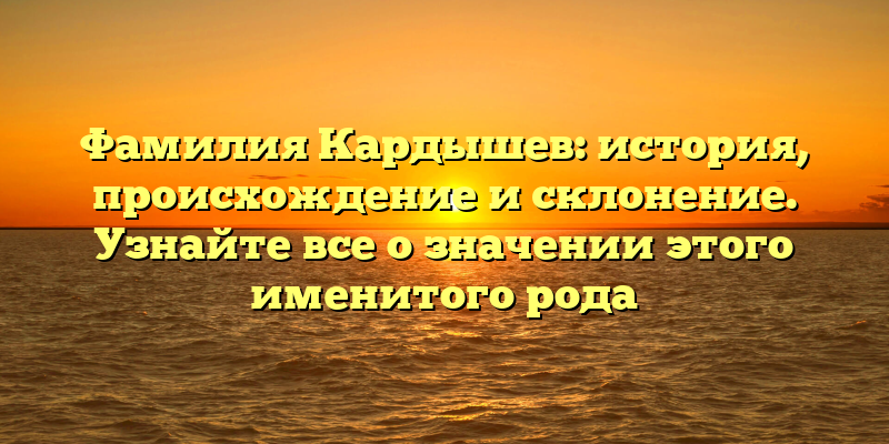 Фамилия Кардышев: история, происхождение и склонение. Узнайте все о значении этого именитого рода