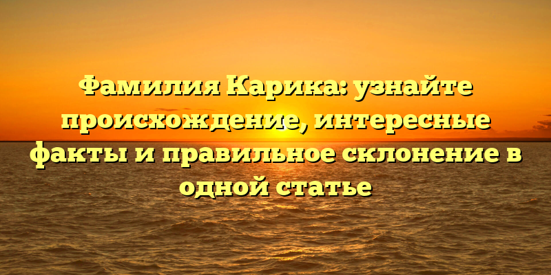 Фамилия Карика: узнайте происхождение, интересные факты и правильное склонение в одной статье