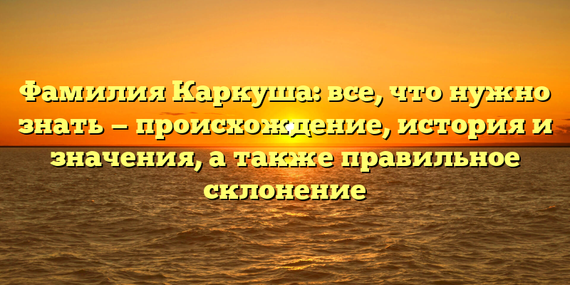 Фамилия Каркуша: все, что нужно знать — происхождение, история и значения, а также правильное склонение