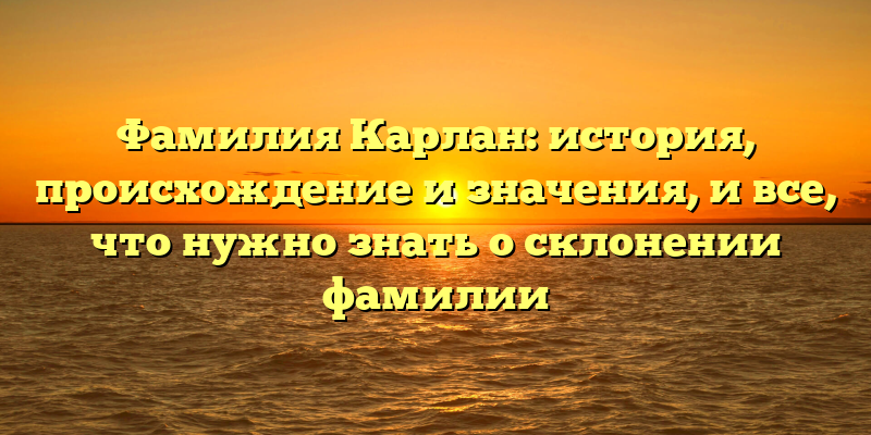 Фамилия Карлан: история, происхождение и значения, и все, что нужно знать о склонении фамилии