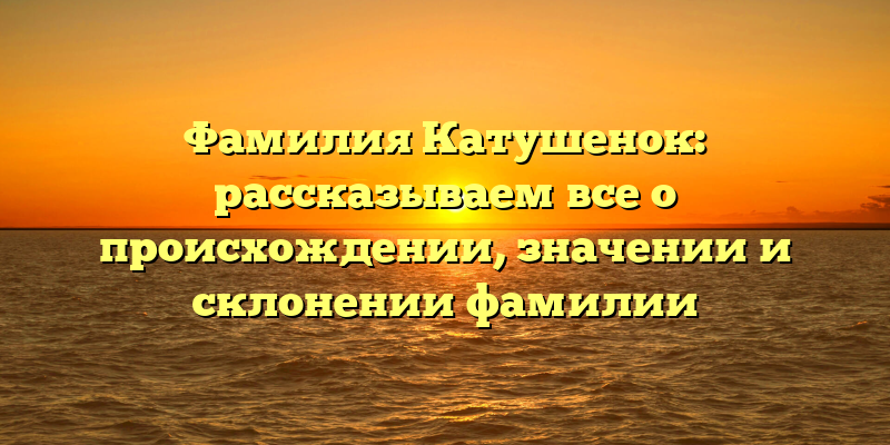 Фамилия Катушенок: рассказываем все о происхождении, значении и склонении фамилии