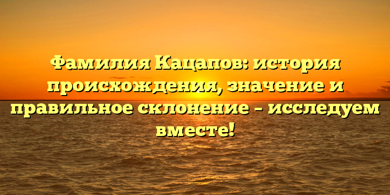 Фамилия Кацапов: история происхождения, значение и правильное склонение – исследуем вместе!