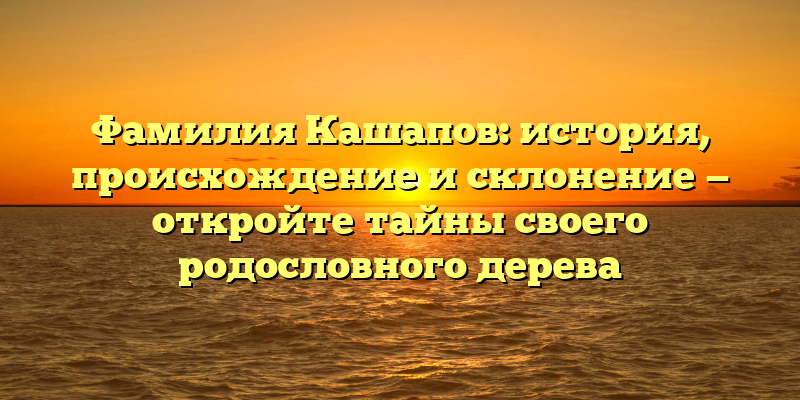 Фамилия Кашапов: история, происхождение и склонение — откройте тайны своего родословного дерева