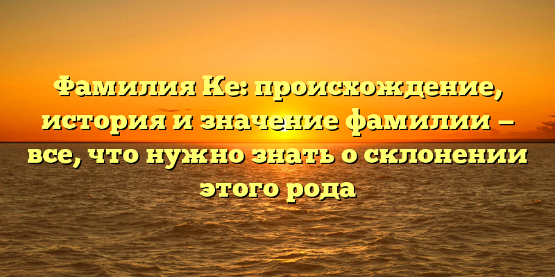 Фамилия Ке: происхождение, история и значение фамилии — все, что нужно знать о склонении этого рода