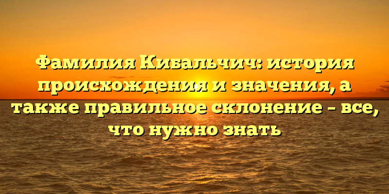 Фамилия Кибальчич: история происхождения и значения, а также правильное склонение – все, что нужно знать