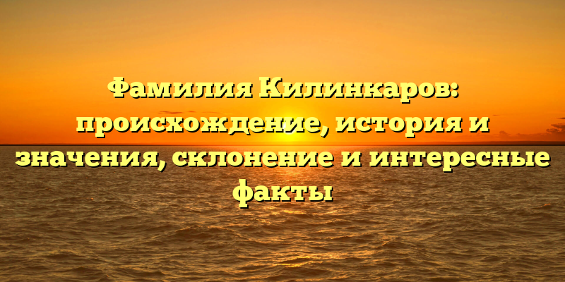 Фамилия Килинкаров: происхождение, история и значения, склонение и интересные факты