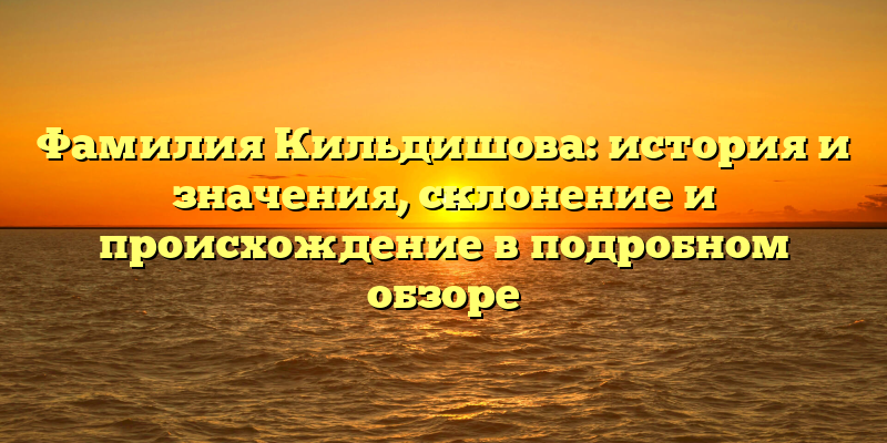 Фамилия Кильдишова: история и значения, склонение и происхождение в подробном обзоре