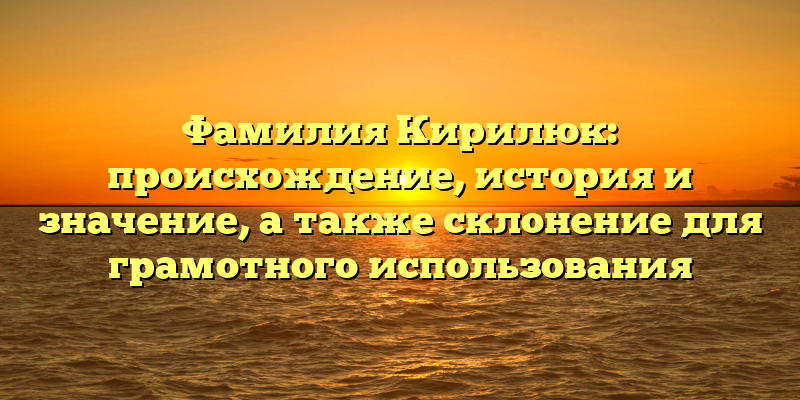 Фамилия Кирилюк: происхождение, история и значение, а также склонение для грамотного использования