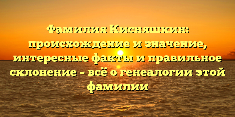 Фамилия Кисняшкин: происхождение и значение, интересные факты и правильное склонение – всё о генеалогии этой фамилии