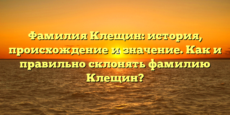 Фамилия Клещин: история, происхождение и значение. Как и правильно склонять фамилию Клещин?