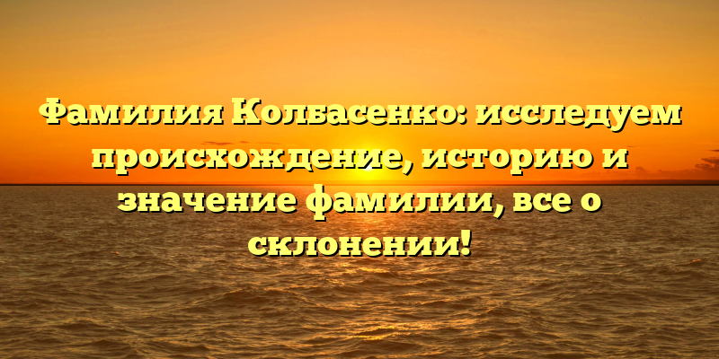 Фамилия Колбасенко: исследуем происхождение, историю и значение фамилии, все о склонении!